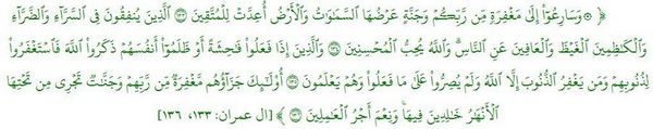 وَسَارِعُوٓاْ إِلَىٰ مَغۡفِرَةٖ مِّن رَّبِّكُمۡ وَجَنَّةٍ عَرۡضُهَا ٱلسَّمَٰوَٰتُ وَٱلۡأَرۡضُ أُعِدَّتۡ لِلۡمُتَّقِينَ ١٣٣ ٱلَّذِينَ يُنفِقُونَ فِي ٱلسَّرَّآءِ وَٱلضَّرَّآءِ وَٱلۡكَٰظِمِينَ ٱلۡغَيۡظَ وَٱلۡعَافِينَ عَنِ ٱلنَّاسِۗ وَٱللَّهُ يُحِبُّ ٱلۡمُحۡسِنِينَ ١٣٤ وَٱلَّذِينَ إِذَا فَعَلُواْ فَٰحِشَةً أَوۡ ظَلَمُوٓاْ أَنفُسَهُمۡ ذَكَرُواْ ٱللَّهَ فَٱسۡتَغۡفَرُواْ لِذُنُوبِهِمۡ وَمَن يَغۡفِرُ ٱلذُّنُوبَ إِلَّا ٱللَّهُ وَلَمۡ يُصِرُّواْ عَلَىٰ مَا فَعَلُواْ وَهُمۡ يَعۡلَمُونَ ١٣٥ أُوْلَٰٓئِكَ جَزَآؤُهُم مَّغۡفِرَةٞ مِّن رَّبِّهِمۡ وَجَنَّٰتٞ تَجۡرِي مِن تَحۡتِهَا ٱلۡأَنۡهَٰرُ خَٰلِدِينَ فِيهَاۚ وَنِعۡمَ أَجۡرُ ٱلۡعَٰمِلِينَ ١٣٦